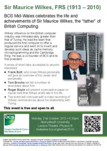 Sir Maurice Wilkes, FRS (1913 – 2010) BCS Mid-Wales celebrates the life and achievements of Sir Maurice Wilkes, the “father” of British Computing. Wilkes’ influence on the British computer industry was immeasurab