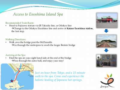 Access to Enoshima Island Spa Recommended Train Route: • Head to Fujisawa station via JR Tokaido line, or Odakyu line Change to the Odakyu Enoshima line and arrive at Katase Enoshima station, the last stop.