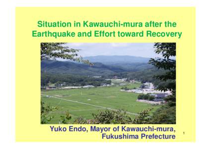 Situation in Kawauchi-mura after the Earthquake and Effort toward Recovery Yuko Endo, Mayor of Kawauchi-mura, Fukushima Prefecture
