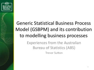 Generic Statistical Business Process Model (GSBPM) and its contribution to modelling business processes Experiences from the Australian Bureau of Statistics (ABS) Trevor Sutton