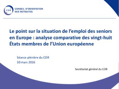 Le point sur la situation de l’emploi des seniors en Europe : analyse comparative des vingt-huit États membres de l’Union européenne Séance plénière du COR 30 mars 2016 Secrétariat général du COR