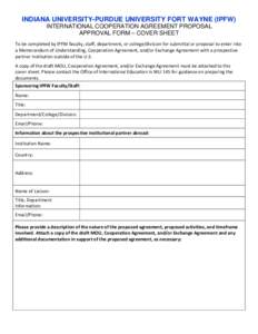 INDIANA UNIVERSITY-PURDUE UNIVERSITY FORT WAYNE (IPFW) INTERNATIONAL COOPERATION AGREEMENT PROPOSAL APPROVAL FORM – COVER SHEET To be completed by IPFW faculty, staff, department, or college/division for submittal or p