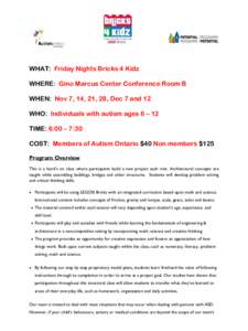 WHAT: Friday Nights Bricks 4 Kidz WHERE: Gino Marcus Center Conference Room B WHEN: Nov 7, 14, 21, 28, Dec 7 and 12 WHO: Individuals with autism ages 6 – 12 TIME: 6:00 – 7:30 COST: Members of Autism Ontario $40 Non m