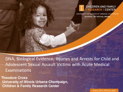 DNA, Biological Evidence, Injuries and Arrests for Child and Adolescent Sexual Assault Victims with Acute Medical Examinations Theodore Cross University of Illinois Urbana-Champaign, Children & Family Research Center