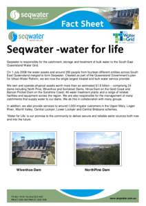Seqwater -water for life Seqwater is responsible for the catchment, storage and treatment of bulk water to the South East Queensland Water Grid. On 1 July 2008 the water assets and around 350 people from fourteen differe