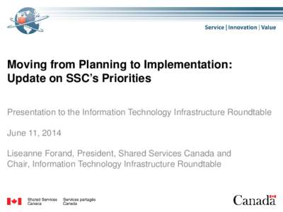 Moving from Planning to Implementation: Update on SSC’s Priorities Presentation to the Information Technology Infrastructure Roundtable June 11, 2014 Liseanne Forand, President, Shared Services Canada and Chair, Inform