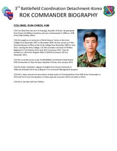 3rd Battlefield Coordination Detachment-Korea  ROK COMMANDER BIOGRAPHY COLONEL EUN-CHEOL KIM COL Eun-Cheol Kim was born in Gwangju, Republic of Korea. He graduated from Korea 3rd Military Academy and was commissioned in 