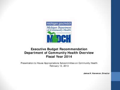 Executive Budget Recommendation Department of Community Health Overview Fiscal Year 2014 Presentation to House Appropriations Subcommittee on Community Health February 13, 2013 James K. Haveman, Director