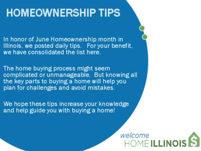 HOMEOWNERSHIP TIPS In honor of June Homeownership month in Illinois, we posted daily tips. For your benefit, we have consolidated the list here. The home buying process might seem complicated or unmanageable. But knowing