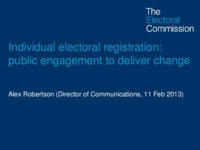 Individual electoral registration: public engagement to deliver change Alex Robertson (Director of Communications, 11 Feb 2013) Challenges (1) • 6 million not currently registered • 30% of people currently on the re