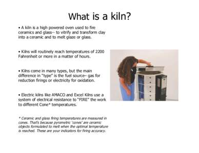 What is a kiln? • A kiln is a high powered oven used to fire ceramics and glass-- to vitrify and transform clay into a ceramic and to melt glaze or glass. • Kilns will routinely reach temperatures of 2200 Fahrenheit 