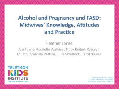 Alcohol and Pregnancy and FASD: Midwives’ Knowledge, Attitudes and Practice Heather Jones Jan Payne, Rochelle Watkins, Tracy Reibel, Raewyn Mutch, Amanda Wilkins, Julie Whitlock, Carol Bower