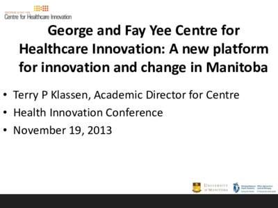 George and Fay Yee Centre for Healthcare Innovation: A new platform for innovation and change in Manitoba • Terry P Klassen, Academic Director for Centre • Health Innovation Conference • November 19, 2013