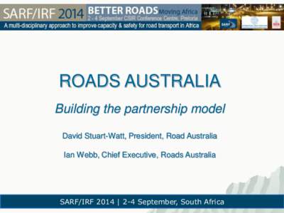 ROADS AUSTRALIA Building the partnership model David Stuart-Watt, President, Road Australia Ian Webb, Chief Executive, Roads Australia  SARF/IRF 2014 | 2-4 September, South Africa