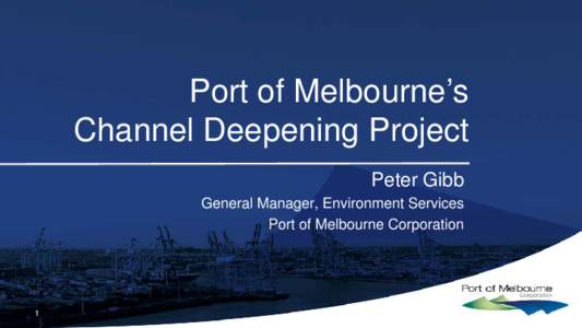 Port of Melbourne’s Channel Deepening Project Peter Gibb General Manager, Environment Services Port of Melbourne Corporation