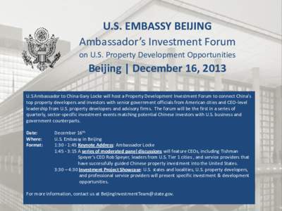 U.S. EMBASSY BEIJING Ambassador’s Investment Forum on U.S. Property Development Opportunities Beijing | December 16, 2013 U.S Ambassador to China Gary Locke will host a Property Development Investment Forum to connect 
