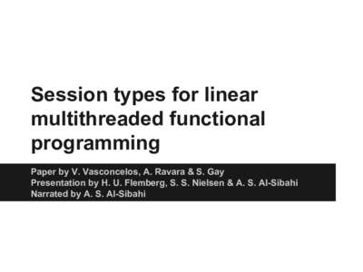 Session types for linear multithreaded functional programming Paper by V. Vasconcelos, A. Ravara & S. Gay Presentation by H. U. Flemberg, S. S. Nielsen & A. S. Al-Sibahi Narrated by A. S. Al-Sibahi