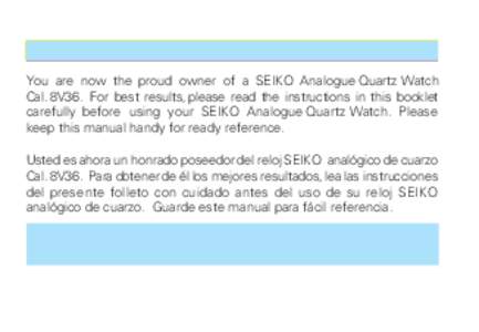 You are now the proud owner of a SEIKO Analogue Quartz Watch Cal. 8V36. For best results, please read the instructions in this booklet carefully before using your SEIKO Analogue Quartz Watch. Please keep this manual hand