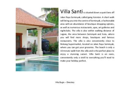 Villa Santi is situated down a quiet lane off Jalan Raya Seminyak, called gang Keraton. A short walk will bring you into the centre of Seminyak, a fashionable area with an abundance of boutique shopping options, as well 