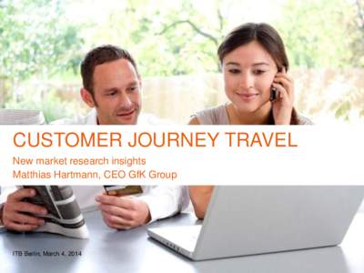 CUSTOMER JOURNEY TRAVEL New market research insights Matthias Hartmann, CEO GfK Group ITB Berlin, March 4, 2014 © Travel & Tourism | Customer Journey Travel | March 2014