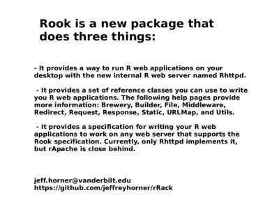 Rook is a new package that does three things: - It provides a way to run R web applications on your desktop with the new internal R web server named Rhttpd. - It provides a set of reference classes you can use to write y