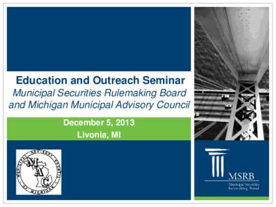 Education and Outreach Seminar Municipal Securities Rulemaking Board and Michigan Municipal Advisory Council December 5, 2013 Livonia, MI