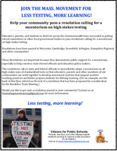 JOIN	
  THE	
  MASS.	
  MOVEMENT	
  FOR	
   	
  LESS	
  TESTING,	
  MORE	
  LEARNING!	
   Help	
  your	
  community	
  pass	
  a	
  resolution	
  calling	
  for	
  a	
   moratorium	
  on	
  high	
  