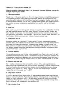 TEN WAYS TO BOOST YOUR HEALTH When it comes to good health, there’s no big secret. Here are 10 things you can do today to improve your health. 1. Check your weight Nearly three in 10 women and four in 10 men in England