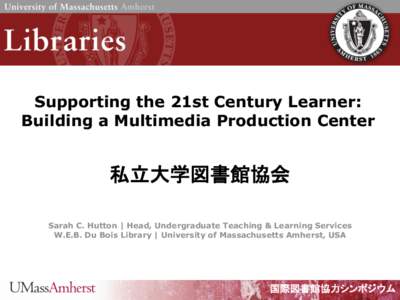 Supporting the 21st Century Learner: Building a Multimedia Production Center 私立大学図書館協会 Sarah C. Hutton | Head, Undergraduate Teaching & Learning Services W.E.B. Du Bois Library | University of Massachus
