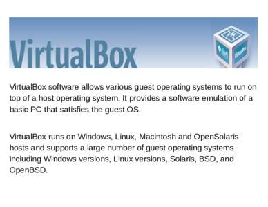 VirtualBox software allows various guest operating systems to run on top of a host operating system. It provides a software emulation of a basic PC that satisfies the guest OS. VirtualBox runs on Windows, Linux, Macintos