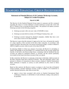 Statement on Potential Release of All Customer Brokerage Accounts, Subject to Certain Exceptions March 10, 2009 The Receiver for the Stanford Financial Group expects to announce and file a proposal regarding the release 