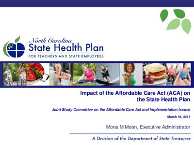 Impact of the Affordable Care Act (ACA) on the State Health Plan Joint Study Committee on the Affordable Care Act and Implementation Issues March 18, 2014  Mona M Moon, Executive Administrator