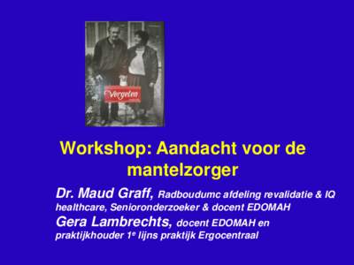 Workshop: Aandacht voor de mantelzorger Dr. Maud Graff, Radboudumc afdeling revalidatie & IQ healthcare, Senioronderzoeker & docent EDOMAH  Gera Lambrechts, docent EDOMAH en