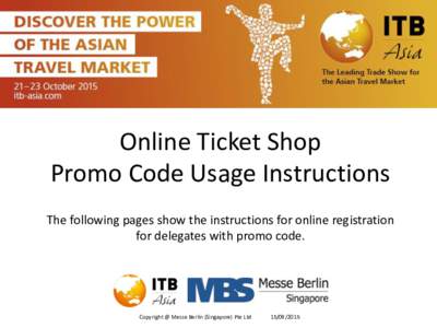 Online Ticket Shop Promo Code Usage Instructions The following pages show the instructions for online registration for delegates with promo code.  Copyright @ Messe Berlin (Singapore) Pte Ltd