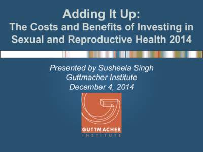 Adding It Up: The Costs and Benefits of Investing in Sexual and Reproductive Health 2014 Presented by Susheela Singh Guttmacher Institute December 4, 2014