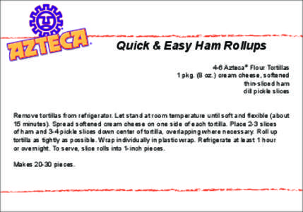 Quick & Easy Ham Rollups 4-6 Azteca® Flour Tortillas 1 pkg. (8 oz.) cream cheese, softened thin-sliced ham dill pickle slices Remove tortillas from refrigerator. Let stand at room temperature until soft and flexible (ab