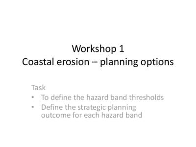 Workshop 1 Coastal erosion – planning options Task • To define the hazard band thresholds • Define the strategic planning outcome for each hazard band