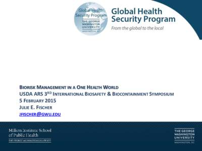 BIORISK MANAGEMENT IN A ONE HEALTH WORLD USDA ARS 3RD INTERNATIONAL BIOSAFETY & BIOCONTAINMENT SYMPOSIUM 5 FEBRUARY 2015 JULIE E. FISCHER [removed]