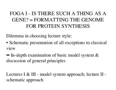 FOGA I - IS THERE SUCH A THING AS A GENE? = FORMATTING THE GENOME FOR PROTEIN SYNTHESIS Dilemma in choosing lecture style: • Schematic presentation of all exceptions to classical view