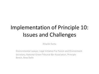 Implementation of Principle 10: Issues and Challenges Ritwick Dutta Environmental Lawyer, Legal Initiative For Forest and Environment Secretary, National Green Tribunal Bar Association, Principle Bench, New Delhi