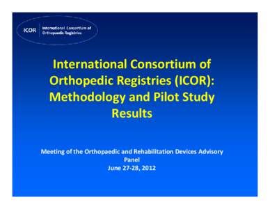 International Consortium of  Orthopedic Registries (ICOR):  Methodology and Pilot Study  Results Meeting of the Orthopaedic and Rehabilitation Devices Advisory  Panel