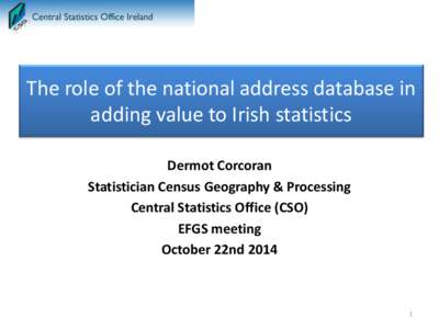 The role of the national address database in adding value to Irish statistics Dermot Corcoran Statistician Census Geography & Processing Central Statistics Office (CSO) EFGS meeting