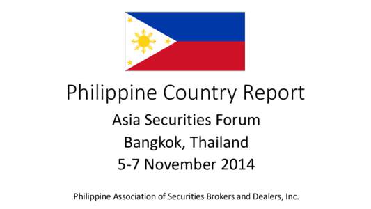 Philippine Country Report Asia Securities Forum Bangkok, Thailand 5-7 November 2014 Philippine Association of Securities Brokers and Dealers, Inc.