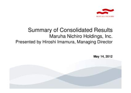 Summary of Consolidated Results Maruha Nichiro Holdings, Inc. Presented by Hiroshi Imamura, Managing Director May 14, 2012