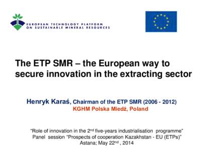 The ETP SMR – the European way to secure innovation in the extracting sector Henryk Karaś, Chairman of the ETP SMR[removed]KGHM Polska Miedź, Poland  “Role of innovation in the 2nd five-years industrialisatio