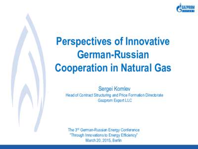 Perspectives of Innovative German-Russian Cooperation in Natural Gas Sergei Komlev Head of Contract Structuring and Price Formation Directorate Gazprom Export LLC