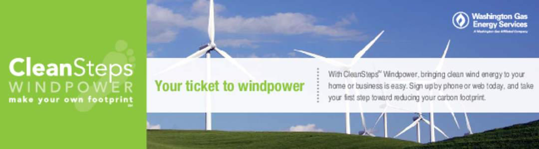 With CleanSteps Windpower, bringing clean wind energy to your home or business is easy. Sign up by phone or web today, and take your first step toward reducing your carbon footprint. SM  Your ticket to windpower