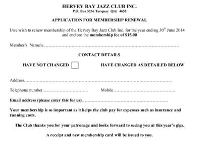 HERVEY BAY JAZZ CLUB INC. P.O. Box 5236 Torquay Qld[removed]APPLICATION FOR MEMBERSHIP RENEWAL I/we wish to renew membership of the Hervey Bay Jazz Club Inc. for the year ending 30th June 2014 and enclose the membership fe