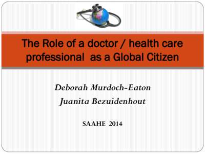 The Role of a doctor / health care professional as a Global Citizen Deborah Murdoch-Eaton Juanita Bezuidenhout SAAHE 2014