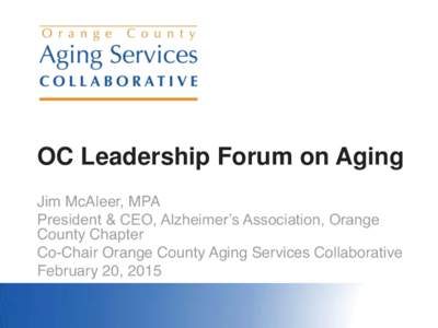 OC Leadership Forum on Aging Jim McAleer, MPA President & CEO, Alzheimer’s Association, Orange County Chapter Co-Chair Orange County Aging Services Collaborative February 20, 2015